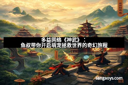 多益网络《神武》:鱼叔带你开启萌宠拯救世界的奇幻旅程