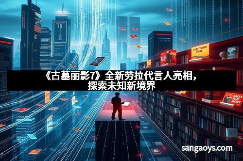 《古墓丽影7》全新劳拉代言人亮相,探索未知新境界