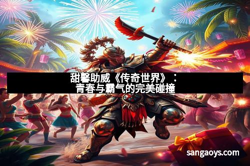 甜馨助威《传奇世界》:青春与霸气的完美碰撞